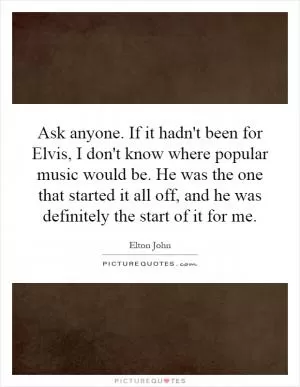 Ask anyone. If it hadn't been for Elvis, I don't know where popular music would be. He was the one that started it all off, and he was definitely the start of it for me Picture Quote #1