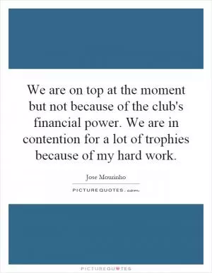 We are on top at the moment but not because of the club's financial power. We are in contention for a lot of trophies because of my hard work Picture Quote #1