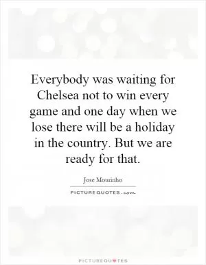 Everybody was waiting for Chelsea not to win every game and one day when we lose there will be a holiday in the country. But we are ready for that Picture Quote #1