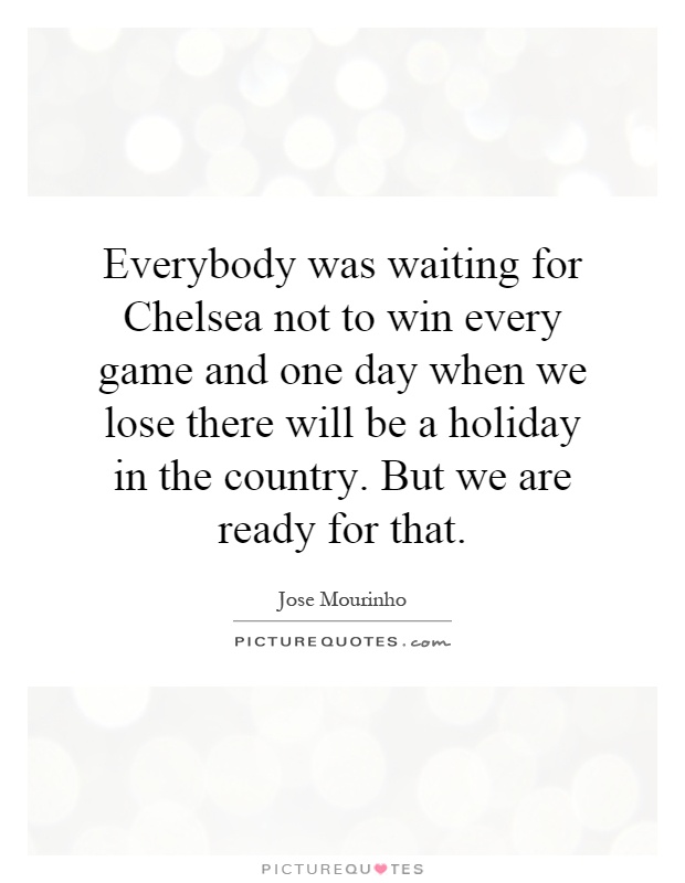 Everybody was waiting for Chelsea not to win every game and one day when we lose there will be a holiday in the country. But we are ready for that Picture Quote #1