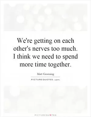 We're getting on each other's nerves too much. I think we need to spend more time together Picture Quote #1