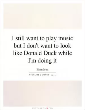 I still want to play music but I don't want to look like Donald Duck while I'm doing it Picture Quote #1