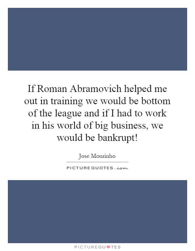 If Roman Abramovich helped me out in training we would be bottom of the league and if I had to work in his world of big business, we would be bankrupt! Picture Quote #1