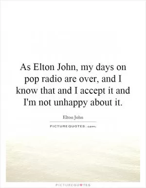 As Elton John, my days on pop radio are over, and I know that and I accept it and I'm not unhappy about it Picture Quote #1