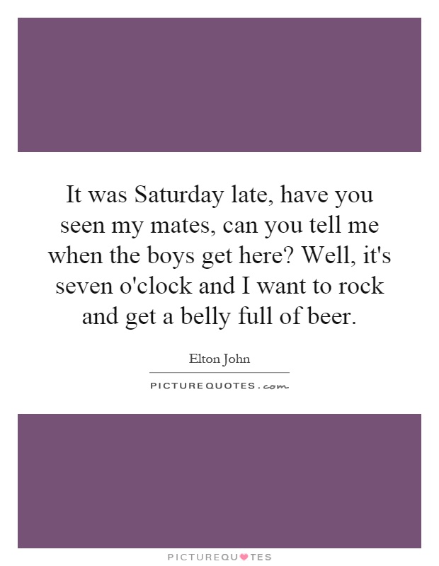 It was Saturday late, have you seen my mates, can you tell me when the boys get here? Well, it's seven o'clock and I want to rock and get a belly full of beer Picture Quote #1