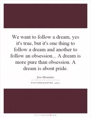 We want to follow a dream, yes it's true, but it's one thing to follow a dream and another to follow an obsession... A dream is more pure than obsession. A dream is about pride Picture Quote #1