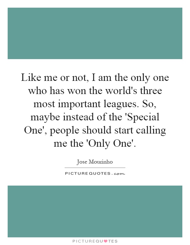 Like me or not, I am the only one who has won the world's three most important leagues. So, maybe instead of the 'Special One', people should start calling me the 'Only One' Picture Quote #1