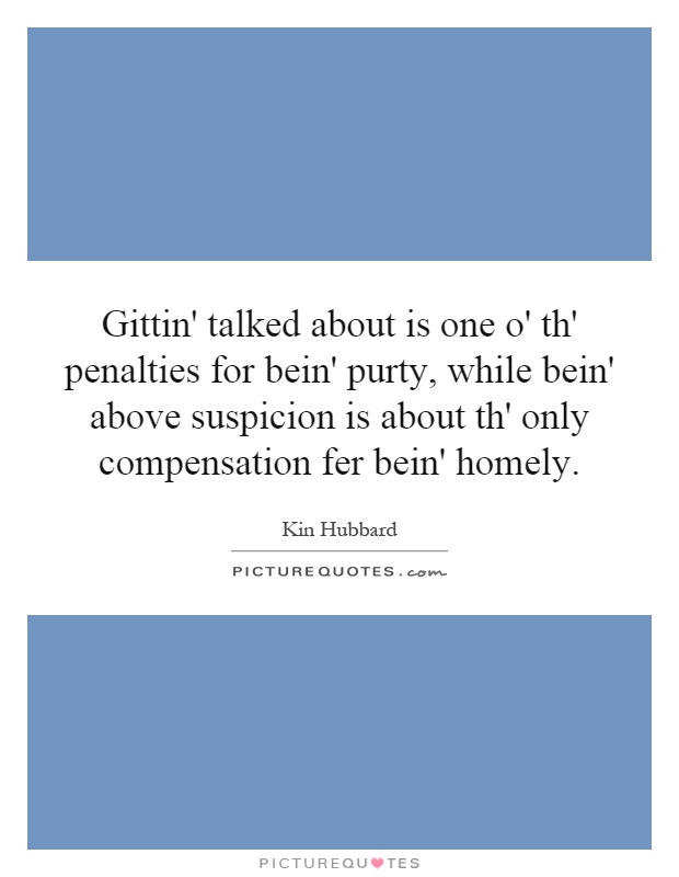 Gittin' talked about is one o' th' penalties for bein' purty, while bein' above suspicion is about th' only compensation fer bein' homely Picture Quote #1