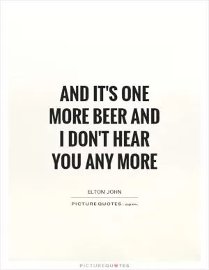 And it's one more beer and I don't hear you any more Picture Quote #1