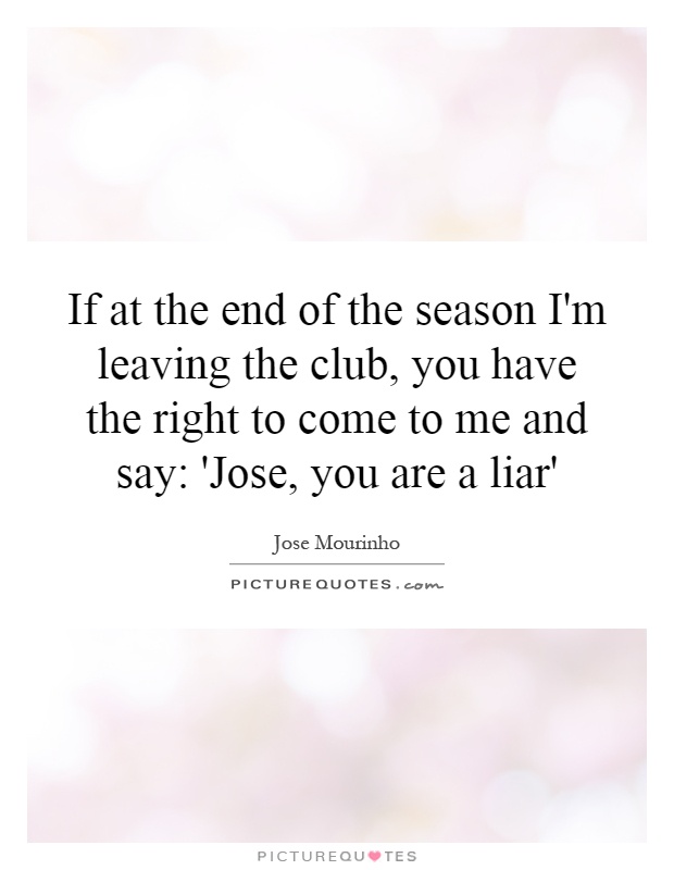 If at the end of the season I'm leaving the club, you have the right to come to me and say: 'Jose, you are a liar' Picture Quote #1