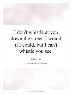 I don't whistle at you down the street. I would if I could, but I can't whistle you see Picture Quote #1