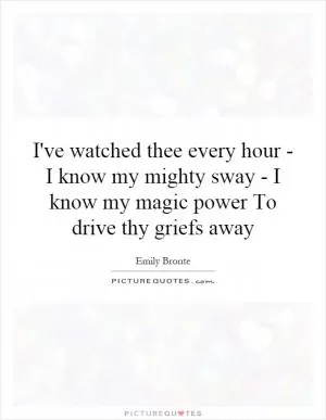 I've watched thee every hour - I know my mighty sway - I know my magic power To drive thy griefs away Picture Quote #1