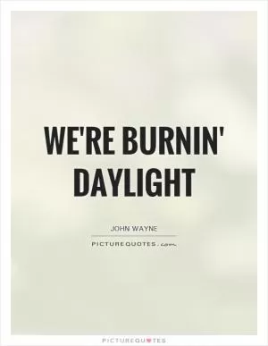 We're burnin' daylight Picture Quote #1
