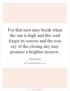 For that mist may break when the sun is high and this soul forget its sorrow and the rose ray of the closing day may promise a brighter morrow Picture Quote #1