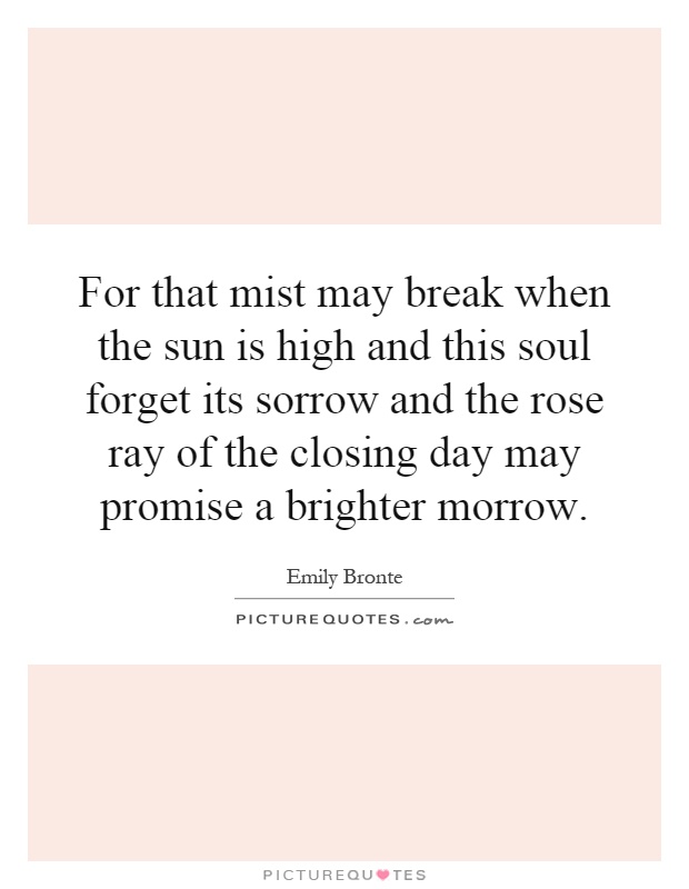 For that mist may break when the sun is high and this soul forget its sorrow and the rose ray of the closing day may promise a brighter morrow Picture Quote #1