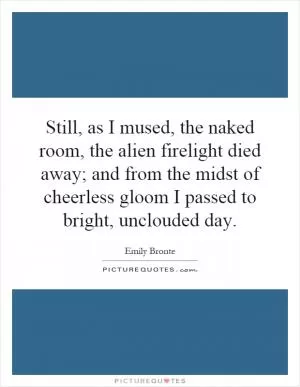 Still, as I mused, the naked room, the alien firelight died away; and from the midst of cheerless gloom I passed to bright, unclouded day Picture Quote #1