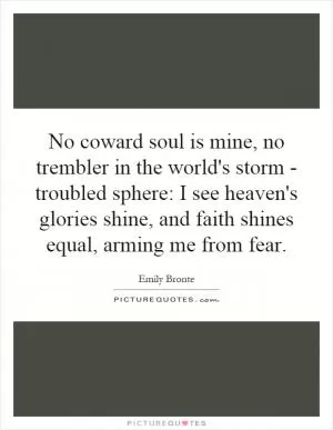 No coward soul is mine, no trembler in the world's storm - troubled sphere: I see heaven's glories shine, and faith shines equal, arming me from fear Picture Quote #1