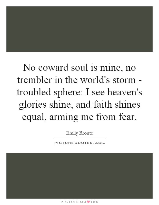 No coward soul is mine, no trembler in the world's storm - troubled sphere: I see heaven's glories shine, and faith shines equal, arming me from fear Picture Quote #1