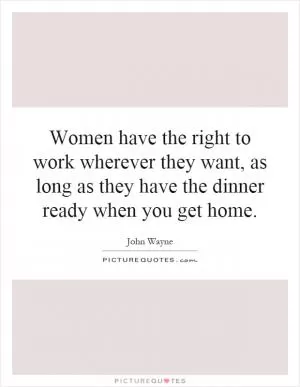 Women have the right to work wherever they want, as long as they have the dinner ready when you get home Picture Quote #1