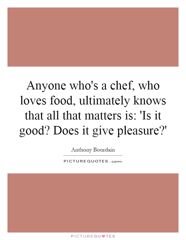 Anyone who's a chef, who loves food, ultimately knows that all that matters is: 'Is it good? Does it give pleasure?' Picture Quote #1