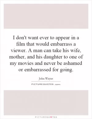 I don't want ever to appear in a film that would embarrass a viewer. A man can take his wife, mother, and his daughter to one of my movies and never be ashamed or embarrassed for going Picture Quote #1