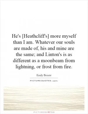 He's [Heathcliff's] more myself than I am. Whatever our souls are made of, his and mine are the same; and Linton's is as different as a moonbeam from lightning, or frost from fire Picture Quote #1