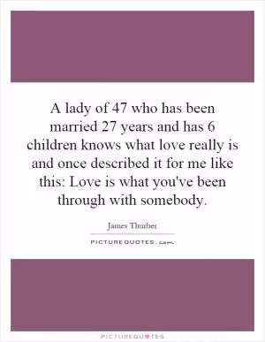 A lady of 47 who has been married 27 years and has 6 children knows what love really is and once described it for me like this: Love is what you've been through with somebody Picture Quote #1