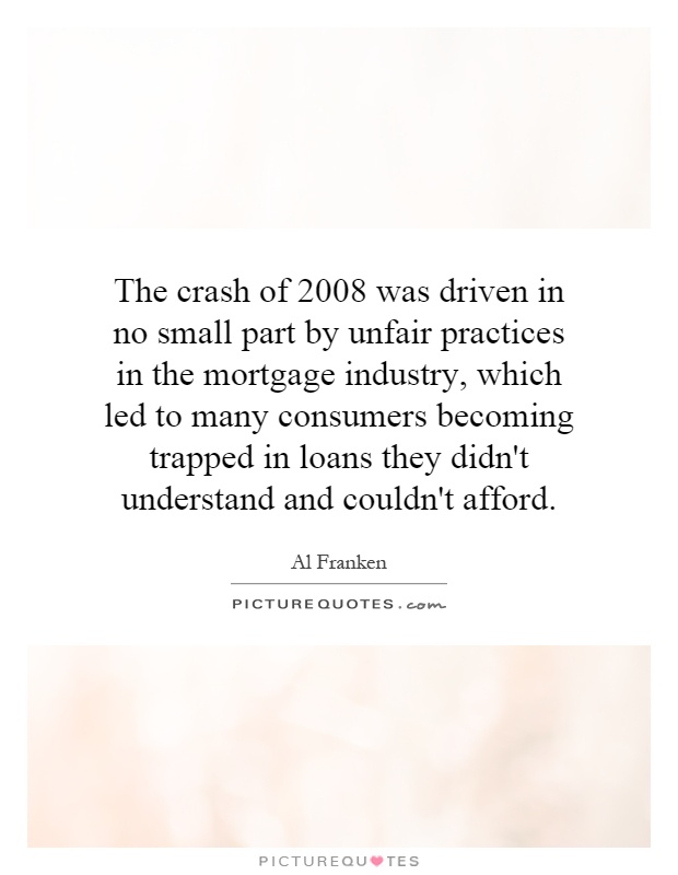 The crash of 2008 was driven in no small part by unfair practices in the mortgage industry, which led to many consumers becoming trapped in loans they didn't understand and couldn't afford Picture Quote #1
