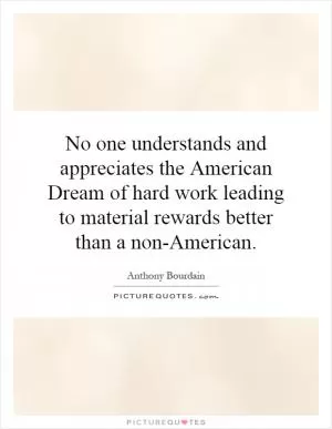 No one understands and appreciates the American Dream of hard work leading to material rewards better than a non-American Picture Quote #1