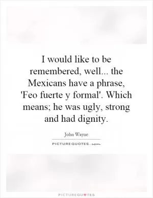 I would like to be remembered, well... the Mexicans have a phrase, 'Feo fuerte y formal'. Which means; he was ugly, strong and had dignity Picture Quote #1