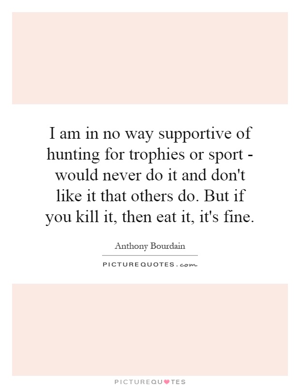 I am in no way supportive of hunting for trophies or sport - would never do it and don't like it that others do. But if you kill it, then eat it, it's fine Picture Quote #1