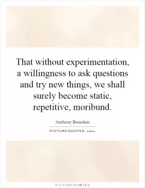 That without experimentation, a willingness to ask questions and try new things, we shall surely become static, repetitive, moribund Picture Quote #1