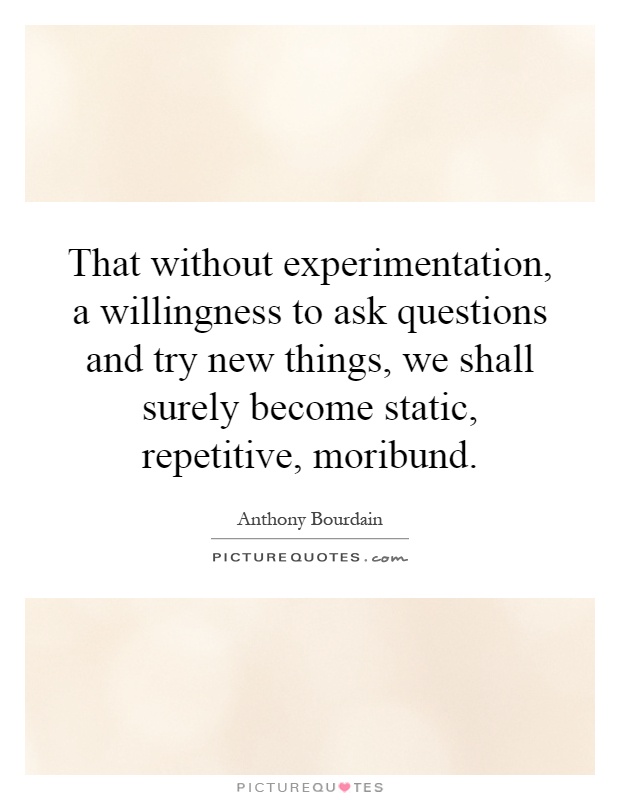 That without experimentation, a willingness to ask questions and try new things, we shall surely become static, repetitive, moribund Picture Quote #1