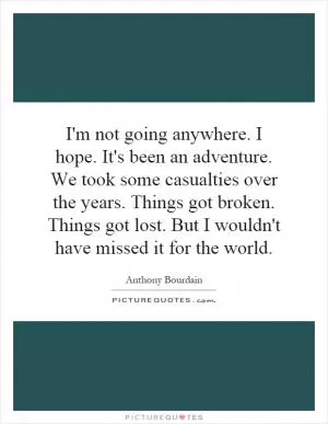 I'm not going anywhere. I hope. It's been an adventure. We took some casualties over the years. Things got broken. Things got lost. But I wouldn't have missed it for the world Picture Quote #1