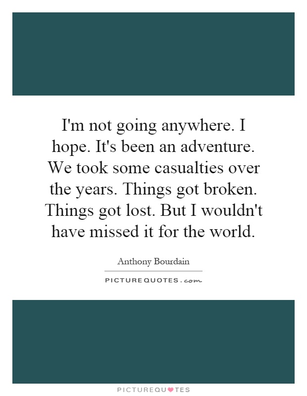 I'm not going anywhere. I hope. It's been an adventure. We took some casualties over the years. Things got broken. Things got lost. But I wouldn't have missed it for the world Picture Quote #1
