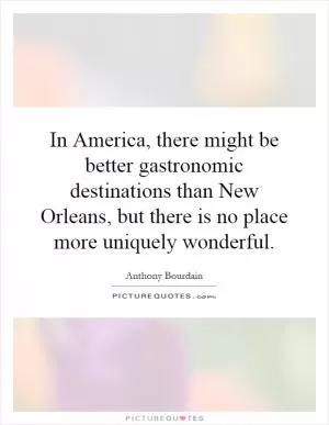 In America, there might be better gastronomic destinations than New Orleans, but there is no place more uniquely wonderful Picture Quote #1