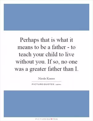 Perhaps that is what it means to be a father - to teach your child to live without you. If so, no one was a greater father than I Picture Quote #1