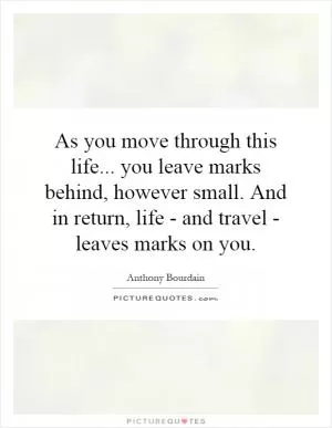 As you move through this life... you leave marks behind, however small. And in return, life - and travel - leaves marks on you Picture Quote #1