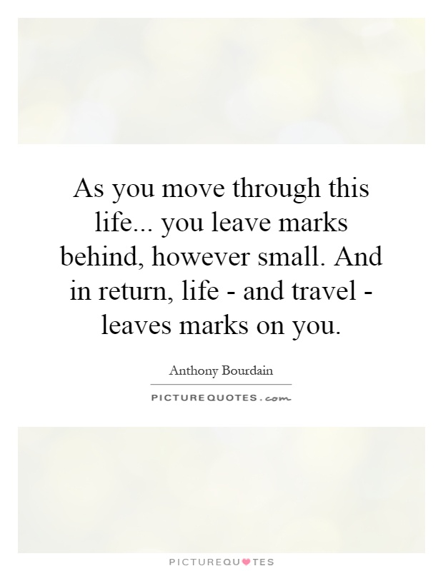 As you move through this life... you leave marks behind, however small. And in return, life - and travel - leaves marks on you Picture Quote #1