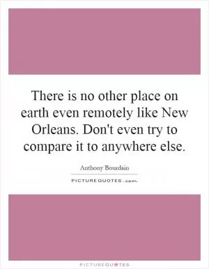 There is no other place on earth even remotely like New Orleans. Don't even try to compare it to anywhere else Picture Quote #1