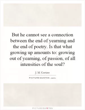 But he cannot see a connection between the end of yearning and the end of poetry. Is that what growing up amounts to: growing out of yearning, of passion, of all intensities of the soul? Picture Quote #1