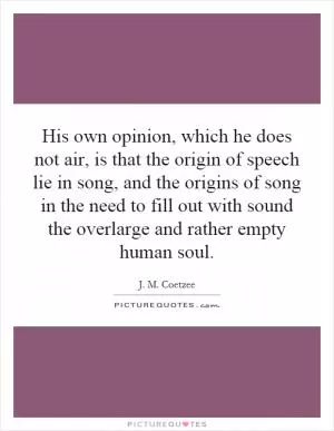 His own opinion, which he does not air, is that the origin of speech lie in song, and the origins of song in the need to fill out with sound the overlarge and rather empty human soul Picture Quote #1