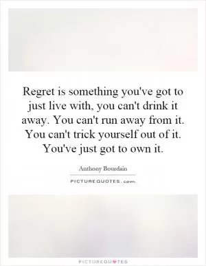 Regret is something you've got to just live with, you can't drink it away. You can't run away from it. You can't trick yourself out of it. You've just got to own it Picture Quote #1