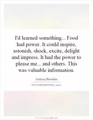 I'd learned something... Food had power. It could inspire, astonish, shock, excite, delight and impress. It had the power to please me... and others. This was valuable information Picture Quote #1
