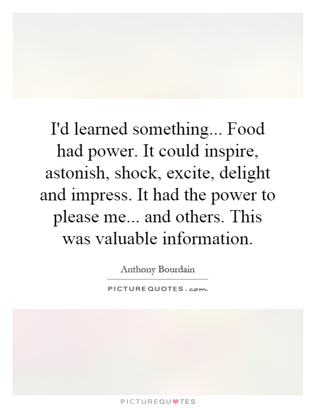 I'd learned something... Food had power. It could inspire, astonish, shock, excite, delight and impress. It had the power to please me... and others. This was valuable information Picture Quote #1