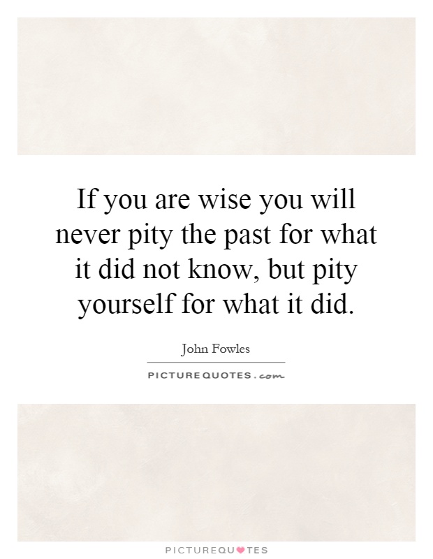 If you are wise you will never pity the past for what it did not know, but pity yourself for what it did Picture Quote #1