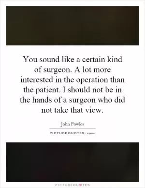 You sound like a certain kind of surgeon. A lot more interested in the operation than the patient. I should not be in the hands of a surgeon who did not take that view Picture Quote #1