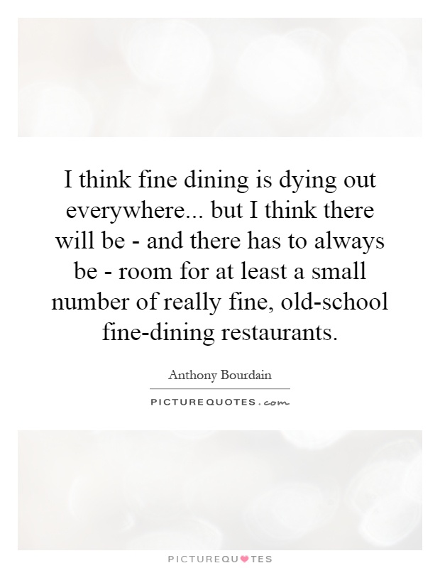 I think fine dining is dying out everywhere... but I think there will be - and there has to always be - room for at least a small number of really fine, old-school fine-dining restaurants Picture Quote #1