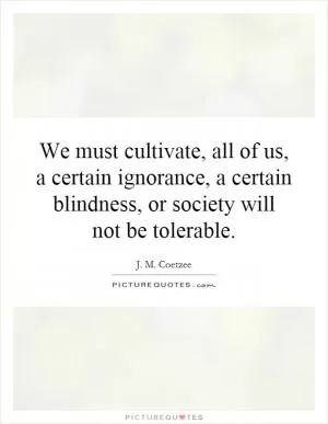 We must cultivate, all of us, a certain ignorance, a certain blindness, or society will not be tolerable Picture Quote #1