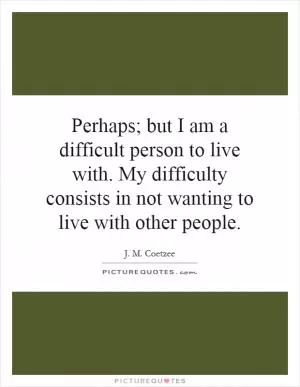 Perhaps; but I am a difficult person to live with. My difficulty consists in not wanting to live with other people Picture Quote #1